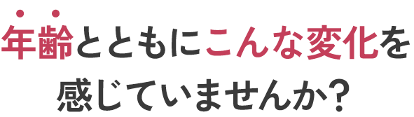 年齢とともにこんな変化を感じていませんか?