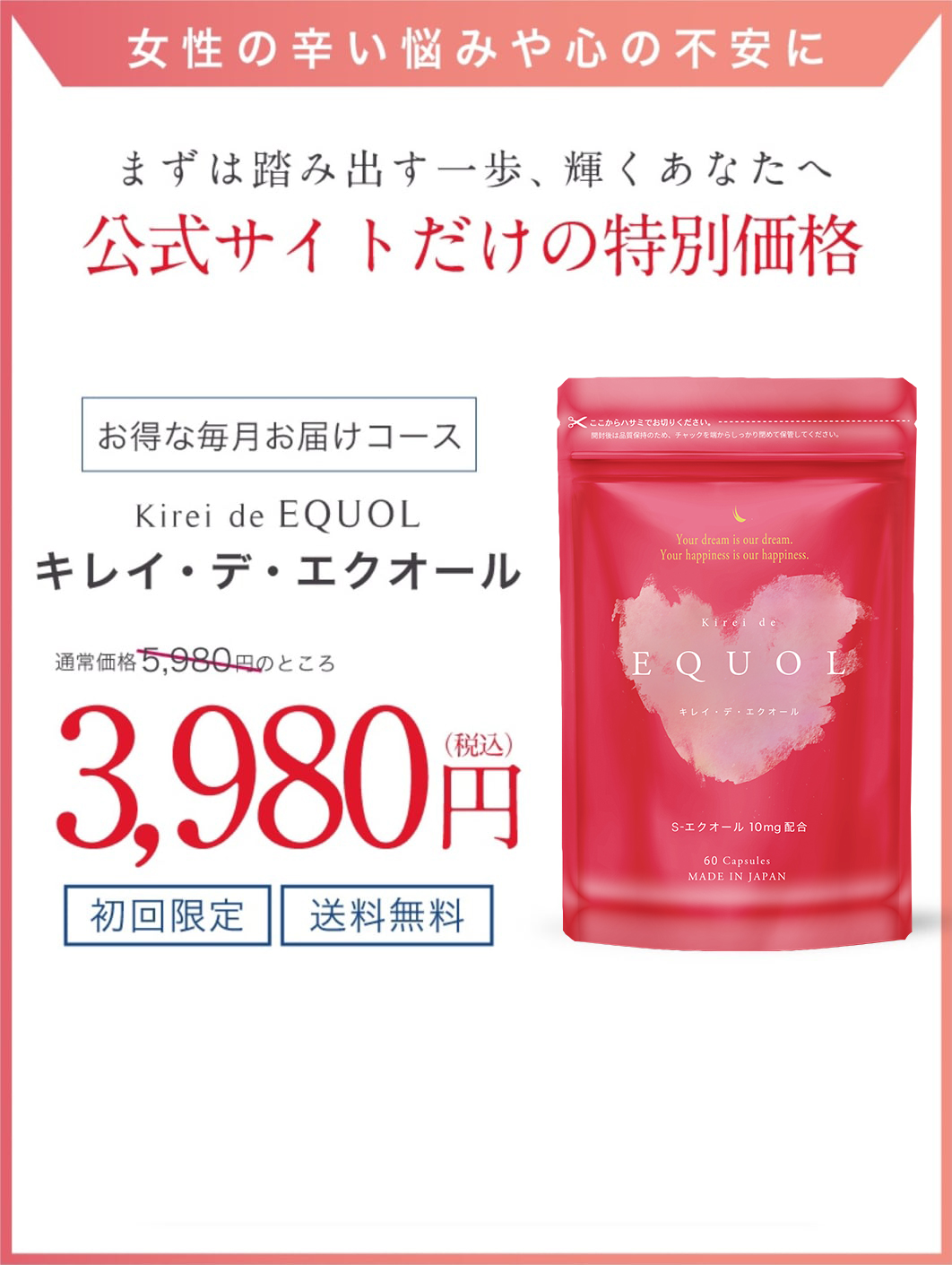 女性の辛い悩みや心の不安に。まずは踏み出す一歩、輝くあなたへ公式サイトだけの特別価格公式サイトだけの特別価格。「キレイ・デ・エクオール」お得な毎月お届けコースが通常価格5980円のところ3980円
