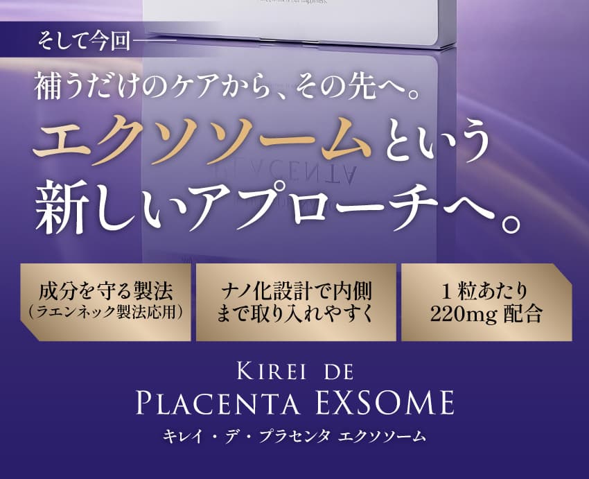 そして今回—— 補うだけのケアから、その先へ。エクソソームという新しいアプローチへ。成分を守る製法（ラエンネック製法応用）ナノ化設計で内側まで取り入れやすく 1粒あたり220mg配合 KIREI DE PLACENTA EXSOME