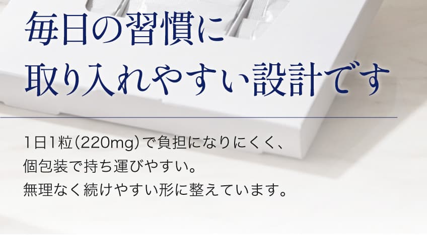 毎日の習慣に取り入れやすい設計です 1日1粒（220mg）で負担になりにくく、個包装で持ち運びやすい。無理なく続けやすい形に整えています。