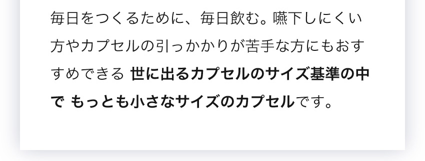 毎日をつくるために、毎日飲む。世に出るカプセルのサイズ基準の中でもっとも小さなサイズのカプセルです。