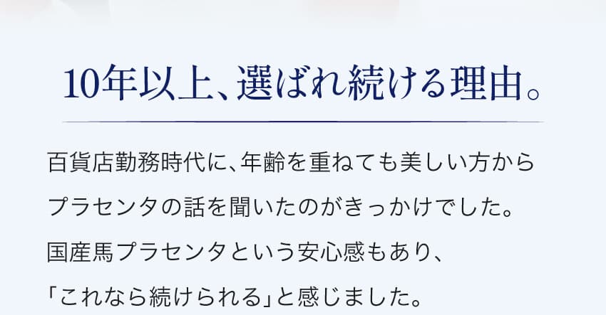 10年以上、選ばれ続ける理由。百貨店勤務時代に、年齢を重ねても美しい方からプラセンタの話を聞いたのがきっかけでした。国産馬プラセンタという安心感もあり、「これなら続けられる」と感じました。