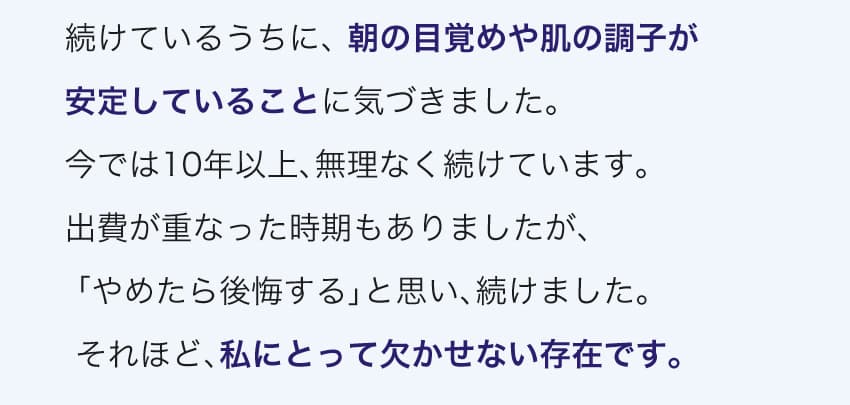 続けているうちに、朝の目覚めや肌の調子が安定していることに気づきました。今では10年以上、無理なく続けています。それほど、私にとって欠かせない存在です。※個人の感想です。効果には個人差があります。