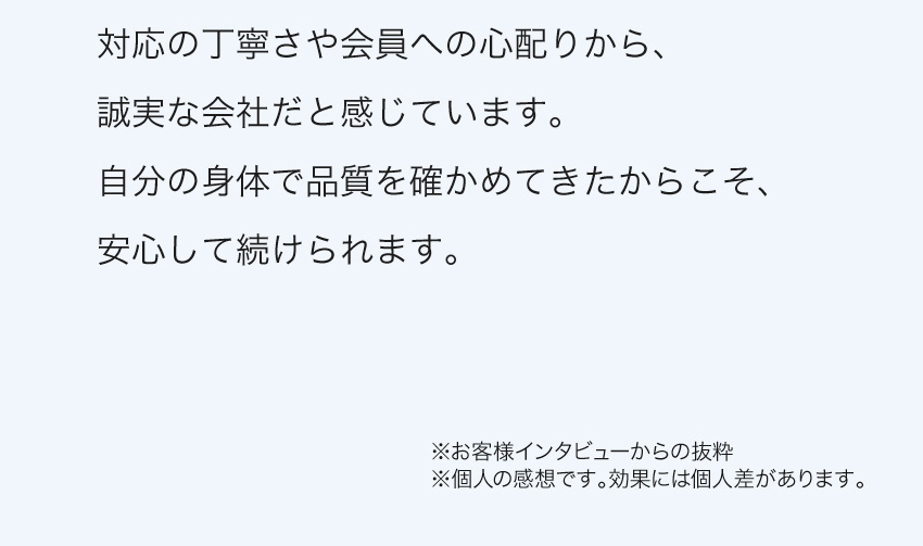 対応の丁寧さや会員への心配りから、誠実な会社だと感じています。自分の身体で品質を確かめてきたからこそ、安心して続けられます。※個人の感想です。効果には個人差があります。