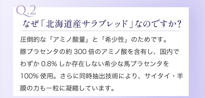Q.2 なぜ「北海道産サラブレッド」なのですか？ 豚プラセンタの約300倍のアミノ酸を含有し、国内でわずか0.8%しか存在しない希少な馬プラセンタを100%使用。