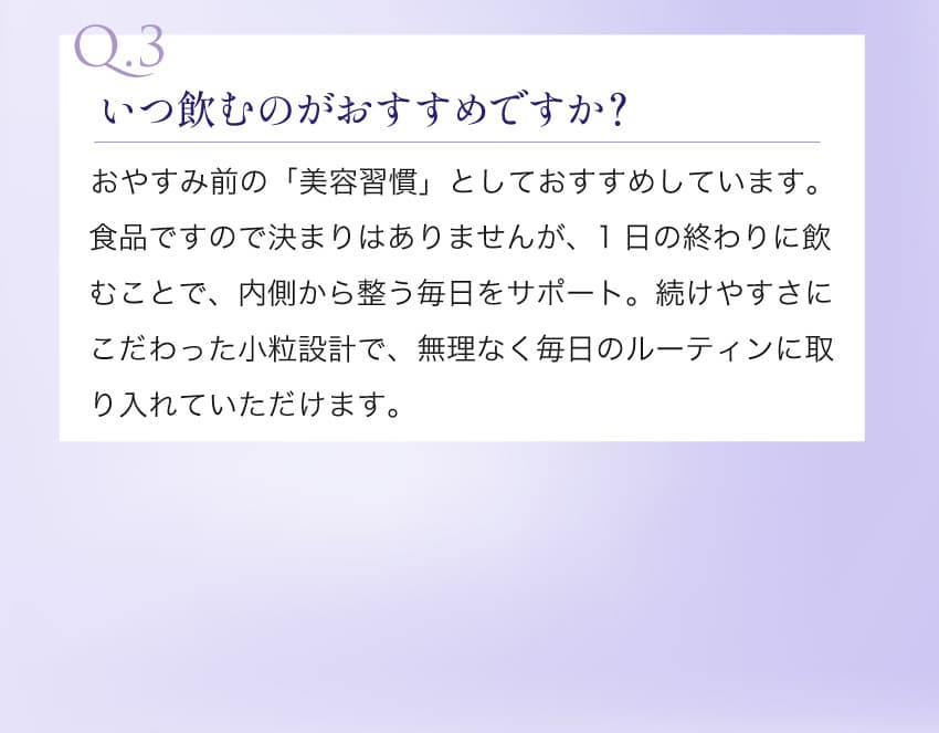 Q.3 いつ飲むのがおすすめですか？ おやすみ前の「美容習慣」としておすすめしています。1日の終わりに飲むことで、内側から整う毎日をサポート。