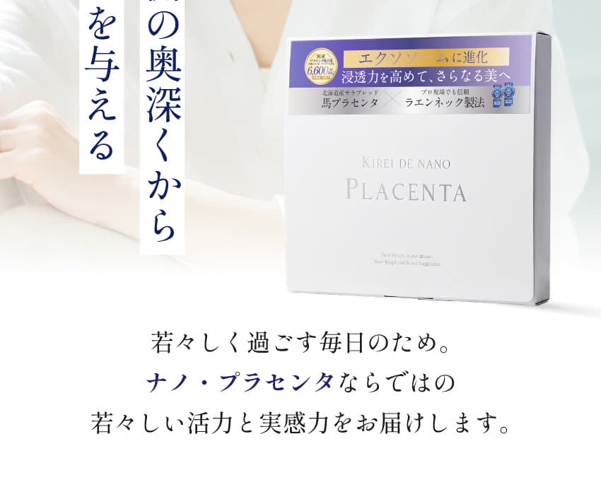 若々しく過ごす毎日のため。ナノ・プラセンタならではの若々しい活力と実感力をお届けします。